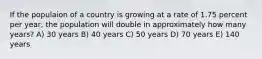 If the populaion of a country is growing at a rate of 1.75 percent per year, the population will double in approximately how many years? A) 30 years B) 40 years C) 50 years D) 70 years E) 140 years