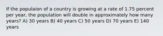 If the populaion of a country is growing at a rate of 1.75 percent per year, the population will double in approximately how many years? A) 30 years B) 40 years C) 50 years D) 70 years E) 140 years