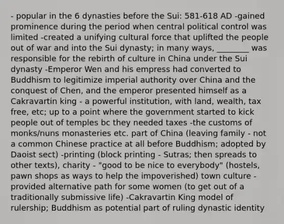 - popular in the 6 dynasties before the Sui: 581-618 AD -gained prominence during the period when central political control was limited -created a unifying cultural force that uplifted the people out of war and into the Sui dynasty; in many ways, ________ was responsible for the rebirth of culture in China under the Sui dynasty -Emperor Wen and his empress had converted to Buddhism to legitimize imperial authority over China and the conquest of Chen, and the emperor presented himself as a Cakravartin king - a powerful institution, with land, wealth, tax free, etc; up to a point where the government started to kick people out of temples bc they needed taxes -the customs of monks/nuns monasteries etc. part of China (leaving family - not a common Chinese practice at all before Buddhism; adopted by Daoist sect) -printing (block printing - Sutras; then spreads to other texts), charity - "good to be nice to everybody" (hostels, pawn shops as ways to help the impoverished) town culture - provided alternative path for some women (to get out of a traditionally submissive life) -Cakravartin King model of rulership; Buddhism as potential part of ruling dynastic identity