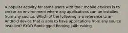 A popular activity for some users with their mobile devices is to create an environment where any applications can be installed from any source. Which of the following is a reference to an Android device that is able to have applications from any source installed? BYOD Bootlegged Rooting Jailbreaking