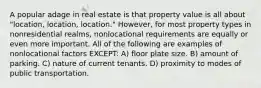 A popular adage in real estate is that property value is all about "location, location, location." However, for most property types in nonresidential realms, nonlocational requirements are equally or even more important. All of the following are examples of nonlocational factors EXCEPT: A) floor plate size. B) amount of parking. C) nature of current tenants. D) proximity to modes of public transportation.