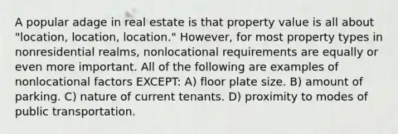 A popular adage in real estate is that property value is all about "location, location, location." However, for most property types in nonresidential realms, nonlocational requirements are equally or even more important. All of the following are examples of nonlocational factors EXCEPT: A) floor plate size. B) amount of parking. C) nature of current tenants. D) proximity to modes of public transportation.