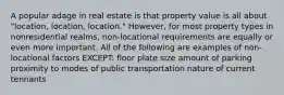 A popular adage in real estate is that property value is all about "location, location, location." However, for most property types in nonresidential realms, non-locational requirements are equally or even more important. All of the following are examples of non-locational factors EXCEPT: floor plate size amount of parking proximity to modes of public transportation nature of current tennants