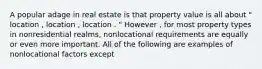 A popular adage in real estate is that property value is all about " location , location , location . " However , for most property types in nonresidential realms, nonlocational requirements are equally or even more important. All of the following are examples of nonlocational factors except