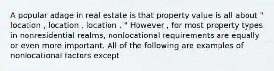 A popular adage in real estate is that property value is all about " location , location , location . " However , for most property types in nonresidential realms, nonlocational requirements are equally or even more important. All of the following are examples of nonlocational factors except