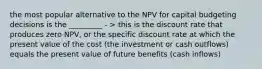 the most popular alternative to the NPV for capital budgeting decisions is the _________ - > this is the discount rate that produces zero NPV, or the specific discount rate at which the present value of the cost (the investment or cash outflows) equals the present value of future benefits (cash inflows)