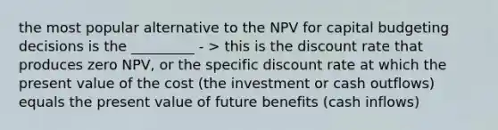 the most popular alternative to the NPV for capital budgeting decisions is the _________ - > this is the discount rate that produces zero NPV, or the specific discount rate at which the present value of the cost (the investment or cash outflows) equals the present value of future benefits (cash inflows)