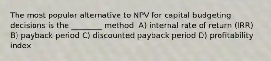 The most popular alternative to NPV for capital budgeting decisions is the ________ method. A) internal rate of return (IRR) B) payback period C) discounted payback period D) profitability index