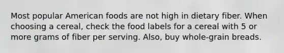 Most popular American foods are not high in dietary fiber. When choosing a cereal, check the food labels for a cereal with 5 or more grams of fiber per serving. Also, buy whole-grain breads.