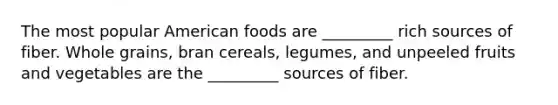 The most popular American foods are _________ rich sources of fiber. Whole grains, bran cereals, legumes, and unpeeled fruits and vegetables are the _________ sources of fiber.