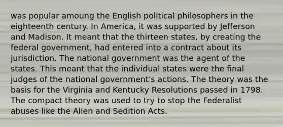 was popular amoung the English political philosophers in the eighteenth century. In America, it was supported by Jefferson and Madison. It meant that the thirteen states, by creating the federal government, had entered into a contract about its jurisdiction. The national government was the agent of the states. This meant that the individual states were the final judges of the national government's actions. The theory was the basis for the Virginia and Kentucky Resolutions passed in 1798. The compact theory was used to try to stop the Federalist abuses like the Alien and Sedition Acts.