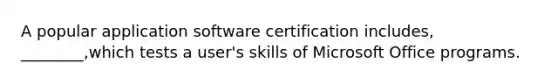 A popular application software certification includes, ________,which tests a user's skills of Microsoft Office programs.