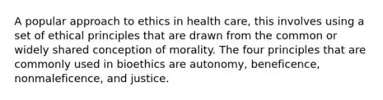 A popular approach to ethics in health care, this involves using a set of ethical principles that are drawn from the common or widely shared conception of morality. The four principles that are commonly used in bioethics are autonomy, beneficence, nonmaleficence, and justice.