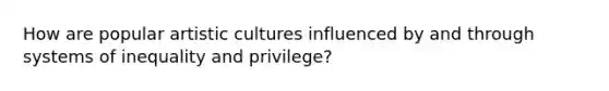 How are popular artistic cultures influenced by and through systems of inequality and privilege?