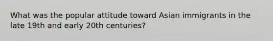 What was the popular attitude toward Asian immigrants in the late 19th and early 20th centuries?