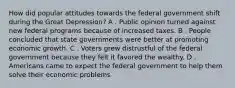 How did popular attitudes towards the federal government shift during the Great Depression? A . Public opinion turned against new federal programs because of increased taxes. B . People concluded that state governments were better at promoting economic growth. C . Voters grew distrustful of the federal government because they felt it favored the wealthy. D . Americans came to expect the federal government to help them solve their economic problems