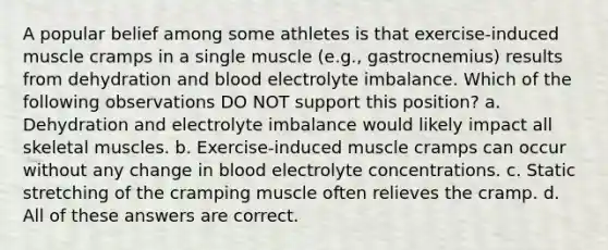 A popular belief among some athletes is that exercise-induced muscle cramps in a single muscle (e.g., gastrocnemius) results from dehydration and blood electrolyte imbalance. Which of the following observations DO NOT support this position? a. Dehydration and electrolyte imbalance would likely impact all skeletal muscles. b. Exercise-induced muscle cramps can occur without any change in blood electrolyte concentrations. c. Static stretching of the cramping muscle often relieves the cramp. d. All of these answers are correct.