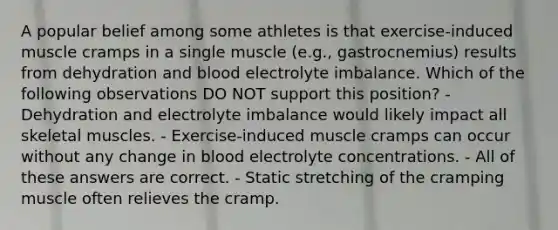 A popular belief among some athletes is that exercise-induced muscle cramps in a single muscle (e.g., gastrocnemius) results from dehydration and blood electrolyte imbalance. Which of the following observations DO NOT support this position? - Dehydration and electrolyte imbalance would likely impact all skeletal muscles. - Exercise-induced muscle cramps can occur without any change in blood electrolyte concentrations. - All of these answers are correct. - Static stretching of the cramping muscle often relieves the cramp.