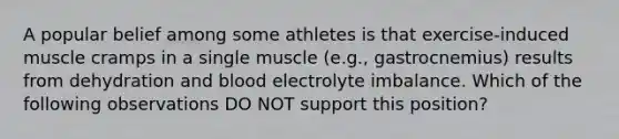 A popular belief among some athletes is that exercise-induced muscle cramps in a single muscle (e.g., gastrocnemius) results from dehydration and blood electrolyte imbalance. Which of the following observations DO NOT support this position?