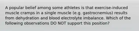 A popular belief among some athletes is that exercise-induced muscle cramps in a single muscle (e.g. gastrocnemius) results from dehydration and blood electrolyte imbalance. Which of the following observations DO NOT support this position?