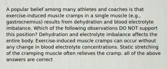 A popular belief among many athletes and coaches is that exercise-induced muscle cramps in a single muscle (e.g., gastrocnemius) results from dehydration and blood electrolyte imbalance. Which of the following observations DO NOT support this position? Dehydration and electrolyte imbalance affects the entire body. Exercise-induced muscle cramps can occur without any change in blood electrolyte concentrations. Static stretching of the cramping muscle often relieves the cramp. all of the above answers are correct