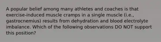 A popular belief among many athletes and coaches is that exercise-induced muscle cramps in a single muscle (i.e., gastrocnemius) results from dehydration and blood electrolyte imbalance. Which of the following observations DO NOT support this position?