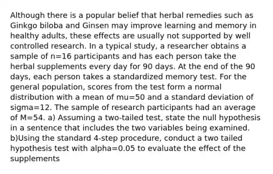 Although there is a popular belief that herbal remedies such as Ginkgo biloba and Ginsen may improve learning and memory in healthy adults, these effects are usually not supported by well controlled research. In a typical study, a researcher obtains a sample of n=16 participants and has each person take the herbal supplements every day for 90 days. At the end of the 90 days, each person takes a standardized memory test. For the general population, scores from the test form a normal distribution with a mean of mu=50 and a standard deviation of sigma=12. The sample of research participants had an average of M=54. a) Assuming a two-tailed test, state the null hypothesis in a sentence that includes the two variables being examined. b)Using the standard 4-step procedure, conduct a two tailed hypothesis test with alpha=0.05 to evaluate the effect of the supplements