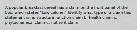 A popular breakfast cereal has a claim on the front panel of the box, which states "Low calorie." Identify what type of a claim this statement is. a. structure-function claim b. health claim c. phytochemical claim d. nutrient claim