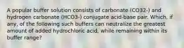 A popular buffer solution consists of carbonate (CO32-) and hydrogen carbonate (HCO3-) conjugate acid-base pair. Which, if any, of the following such buffers can neutralize the greatest amount of added hydrochloric acid, while remaining within its buffer range?