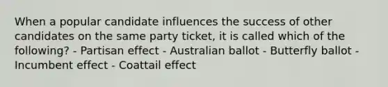 When a popular candidate influences the success of other candidates on the same party ticket, it is called which of the following? - Partisan effect - Australian ballot - Butterfly ballot - Incumbent effect - Coattail effect