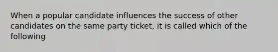 When a popular candidate influences the success of other candidates on the same party ticket, it is called which of the following