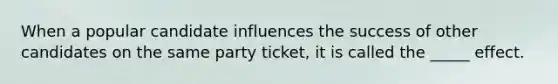 When a popular candidate influences the success of other candidates on the same party ticket, it is called the _____ effect.