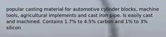 popular casting material for automotive cylinder blocks, machine tools, agricultural implements and cast iron pipe. Is easily cast and machined. Contains 1.7% to 4.5% carbon and 1% to 3% silicon