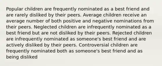 Popular children are frequently nominated as a best friend and are rarely disliked by their peers. Average children receive an average number of both positive and negative nominations from their peers. Neglected children are infrequently nominated as a best friend but are not disliked by their peers. Rejected children are infrequently nominated as someone's best friend and are actively disliked by their peers. Controversial children are frequently nominated both as someone's best friend and as being disliked