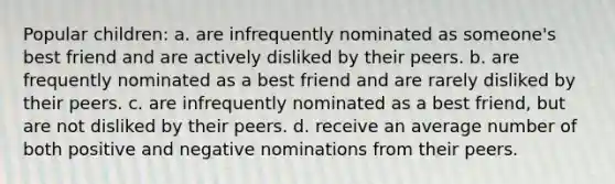 Popular children: a. are infrequently nominated as someone's best friend and are actively disliked by their peers. b. are frequently nominated as a best friend and are rarely disliked by their peers. c. are infrequently nominated as a best friend, but are not disliked by their peers. d. receive an average number of both positive and negative nominations from their peers.