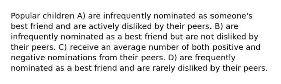 Popular children A) are infrequently nominated as someone's best friend and are actively disliked by their peers. B) are infrequently nominated as a best friend but are not disliked by their peers. C) receive an average number of both positive and negative nominations from their peers. D) are frequently nominated as a best friend and are rarely disliked by their peers.