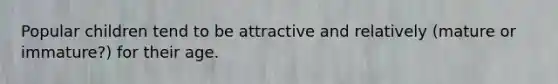 Popular children tend to be attractive and relatively (mature or immature?) for their age.