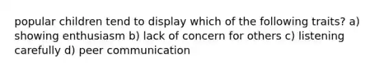 popular children tend to display which of the following traits? a) showing enthusiasm b) lack of concern for others c) listening carefully d) peer communication