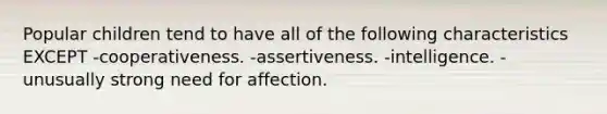 Popular children tend to have all of the following characteristics EXCEPT -cooperativeness. -assertiveness. -intelligence. -unusually strong need for affection.