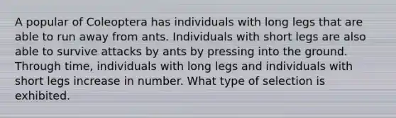 A popular of Coleoptera has individuals with long legs that are able to run away from ants. Individuals with short legs are also able to survive attacks by ants by pressing into the ground. Through time, individuals with long legs and individuals with short legs increase in number. What type of selection is exhibited.