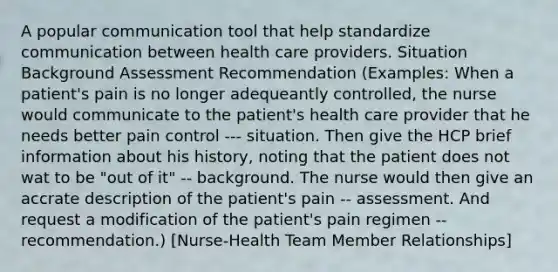 A popular communication tool that help standardize communication between health care providers. Situation Background Assessment Recommendation (Examples: When a patient's pain is no longer adequeantly controlled, the nurse would communicate to the patient's health care provider that he needs better pain control --- situation. Then give the HCP brief information about his history, noting that the patient does not wat to be "out of it" -- background. The nurse would then give an accrate description of the patient's pain -- assessment. And request a modification of the patient's pain regimen -- recommendation.) [Nurse-Health Team Member Relationships]