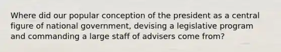 Where did our popular conception of the president as a central figure of national government, devising a legislative program and commanding a large staff of advisers come from?