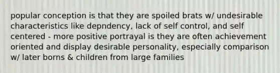 popular conception is that they are spoiled brats w/ undesirable characteristics like depndency, lack of self control, and self centered - more positive portrayal is they are often achievement oriented and display desirable personality, especially comparison w/ later borns & children from large families