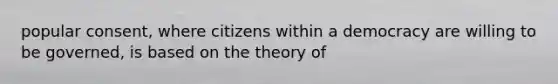 popular consent, where citizens within a democracy are willing to be governed, is based on the theory of