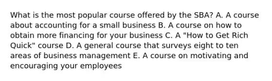 What is the most popular course offered by the SBA? A. A course about accounting for a small business B. A course on how to obtain more financing for your business C. A "How to Get Rich Quick" course D. A general course that surveys eight to ten areas of business management E. A course on motivating and encouraging your employees