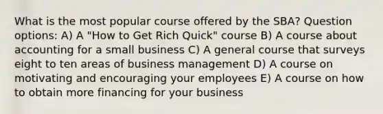 What is the most popular course offered by the SBA? Question options: A) A "How to Get Rich Quick" course B) A course about accounting for a small business C) A general course that surveys eight to ten areas of business management D) A course on motivating and encouraging your employees E) A course on how to obtain more financing for your business