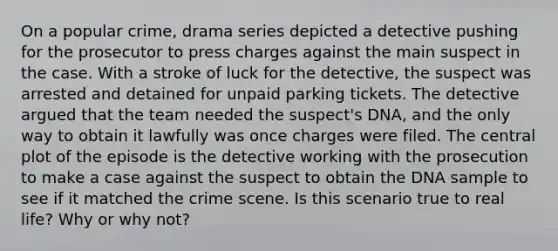 On a popular crime, drama series depicted a detective pushing for the prosecutor to press charges against the main suspect in the case. With a stroke of luck for the detective, the suspect was arrested and detained for unpaid parking tickets. The detective argued that the team needed the suspect's DNA, and the only way to obtain it lawfully was once charges were filed. The central plot of the episode is the detective working with the prosecution to make a case against the suspect to obtain the DNA sample to see if it matched the crime scene. Is this scenario true to real life? Why or why not?