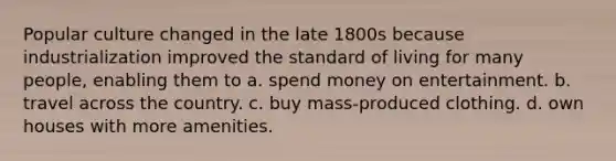 Popular culture changed in the late 1800s because industrialization improved the standard of living for many people, enabling them to a. spend money on entertainment. b. travel across the country. c. buy mass-produced clothing. d. own houses with more amenities.