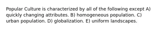 Popular Culture is characterized by all of the following except A) quickly changing attributes. B) homogeneous population. C) urban population. D) globalization. E) uniform landscapes.