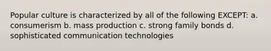 Popular culture is characterized by all of the following EXCEPT: a. consumerism b. mass production c. strong family bonds d. sophisticated communication technologies